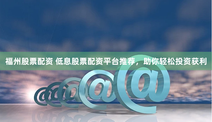 福州股票配资 低息股票配资平台推荐，助你轻松投资获利