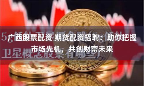 广西股票配资 期货配资招聘：助你把握市场先机，共创财富未来