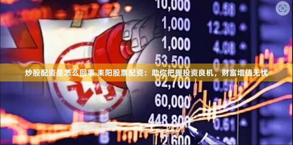 炒股配资是怎么回事 耒阳股票配资：助你把握投资良机，财富增值无忧