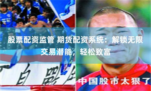 股票配资监管 期货配资系统：解锁无限交易潜能，轻松致富