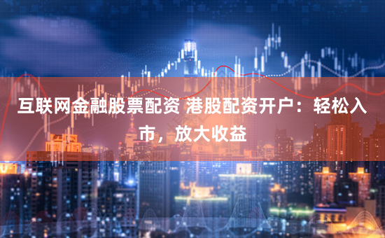 互联网金融股票配资 港股配资开户：轻松入市，放大收益