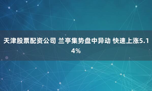 天津股票配资公司 兰亭集势盘中异动 快速上涨5.14%