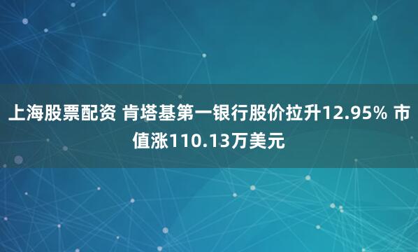上海股票配资 肯塔基第一银行股价拉升12.95% 市值涨110.13万美元