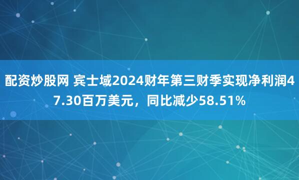 配资炒股网 宾士域2024财年第三财季实现净利润47.30百万美元，同比减少58.51%