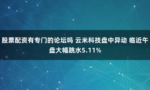 股票配资有专门的论坛吗 云米科技盘中异动 临近午盘大幅跳水5.11%