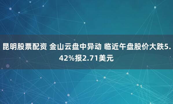 昆明股票配资 金山云盘中异动 临近午盘股价大跌5.42%报2.71美元