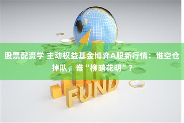 股票配资学 主动权益基金博弈A股新行情：谁空仓掉队，谁“柳暗花明”？