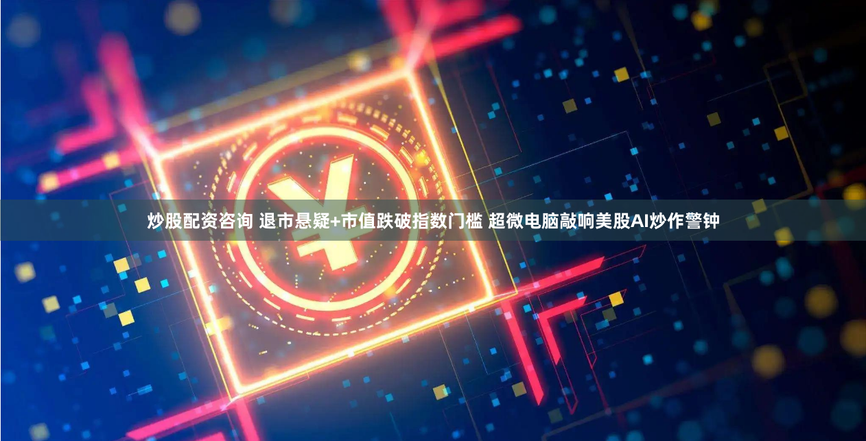 炒股配资咨询 退市悬疑+市值跌破指数门槛 超微电脑敲响美股AI炒作警钟
