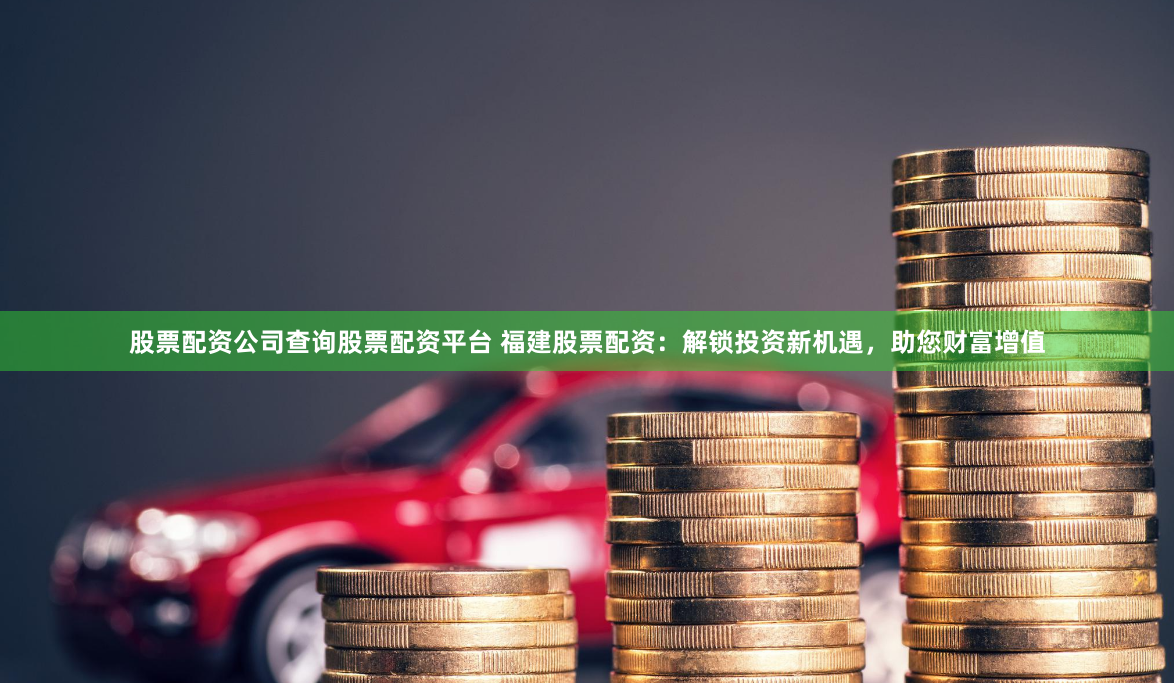 股票配资公司查询股票配资平台 福建股票配资：解锁投资新机遇，助您财富增值