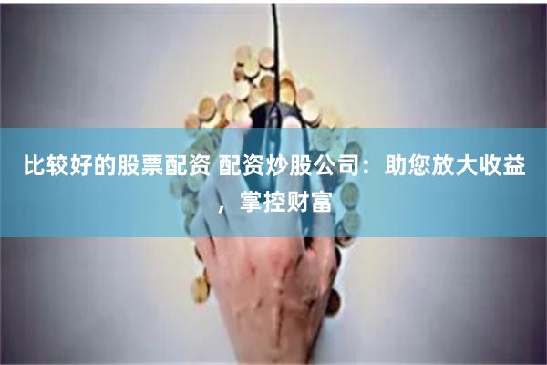 比较好的股票配资 配资炒股公司：助您放大收益，掌控财富
