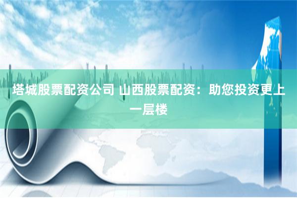 塔城股票配资公司 山西股票配资：助您投资更上一层楼
