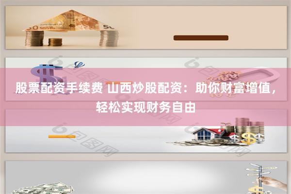 股票配资手续费 山西炒股配资：助你财富增值，轻松实现财务自由