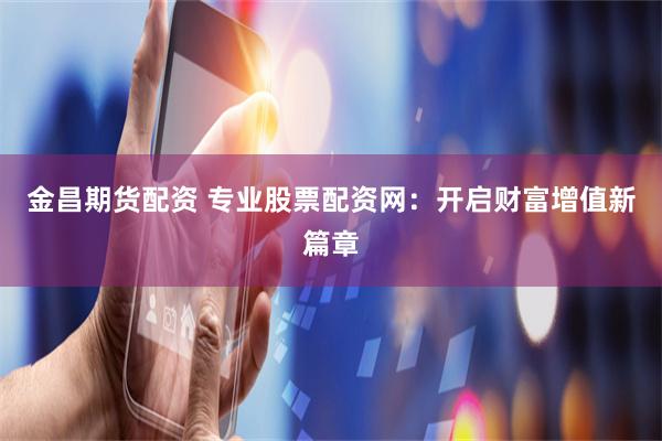 金昌期货配资 专业股票配资网：开启财富增值新篇章