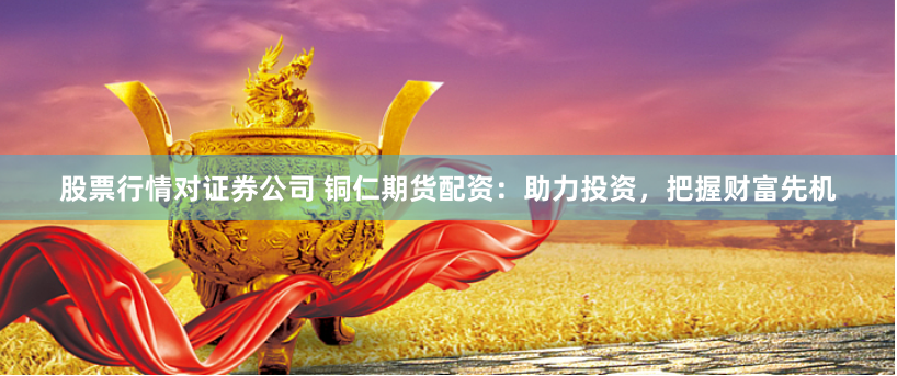 股票行情对证券公司 铜仁期货配资:助力投资,把握财富先机