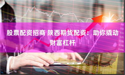 股票配资招商 陕西期货配资：助你撬动财富杠杆