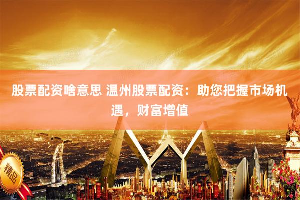 股票配资啥意思 温州股票配资：助您把握市场机遇，财富增值