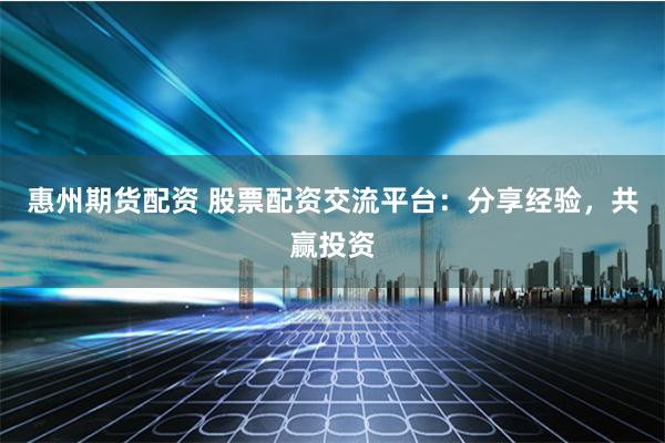 惠州期货配资 股票配资交流平台：分享经验，共赢投资