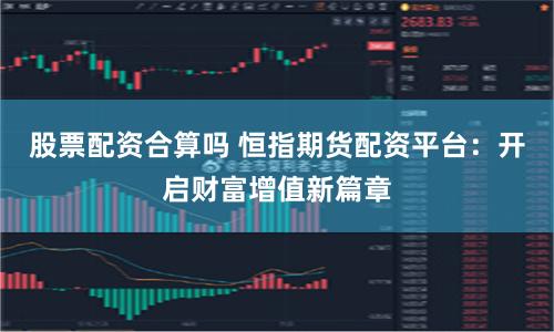 股票配资合算吗 恒指期货配资平台：开启财富增值新篇章