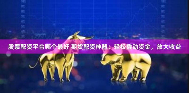 股票配资平台哪个最好 期货配资神器：轻松撬动资金，放大收益