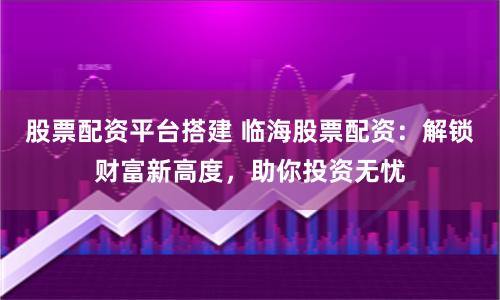 股票配资平台搭建 临海股票配资：解锁财富新高度，助你投资无忧
