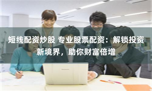 短线配资炒股 专业股票配资：解锁投资新境界，助你财富倍增