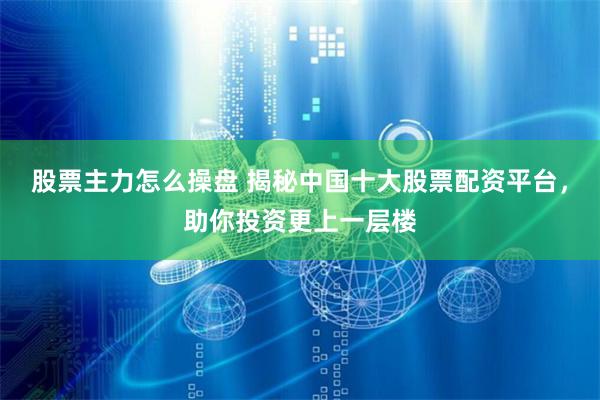股票主力怎么操盘 揭秘中国十大股票配资平台，助你投资更上一层楼