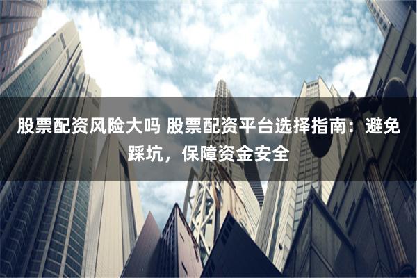 股票配资风险大吗 股票配资平台选择指南：避免踩坑，保障资金安全
