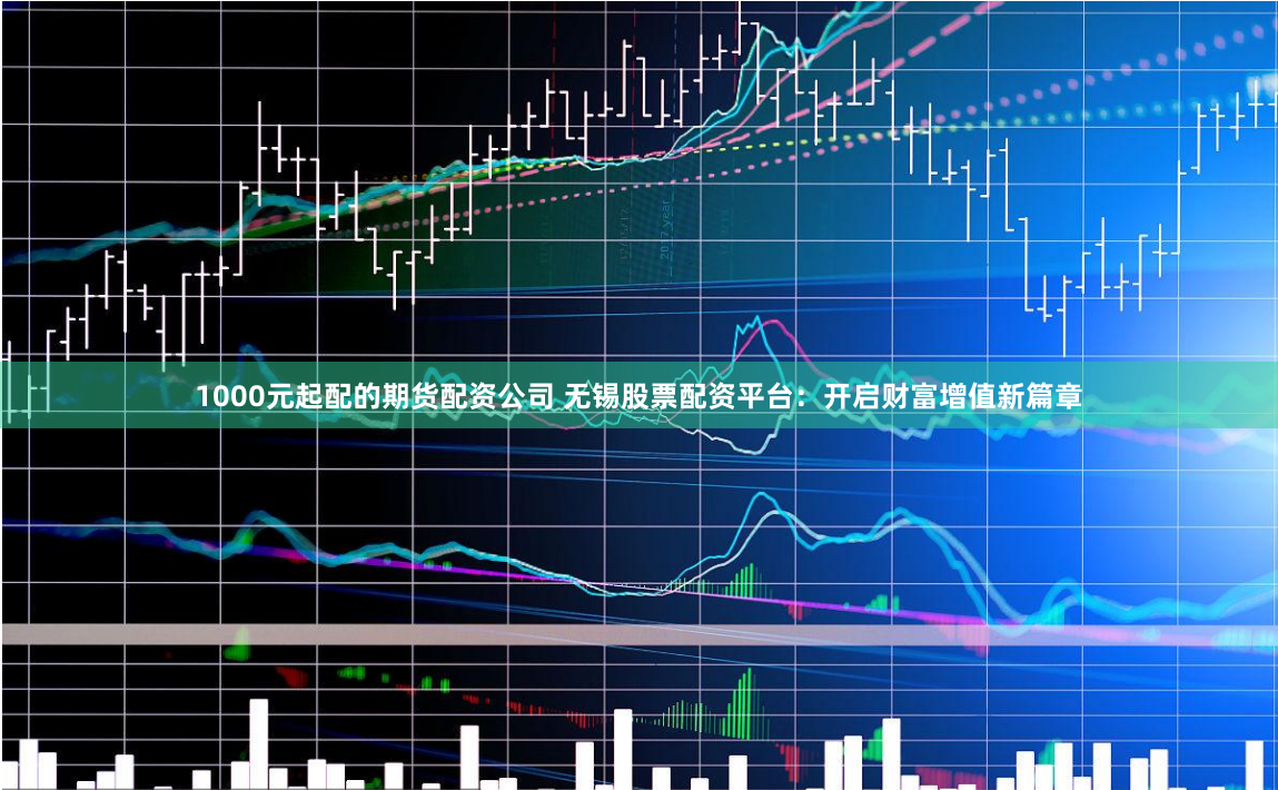 1000元起配的期货配资公司 无锡股票配资平台：开启财富增值新篇章