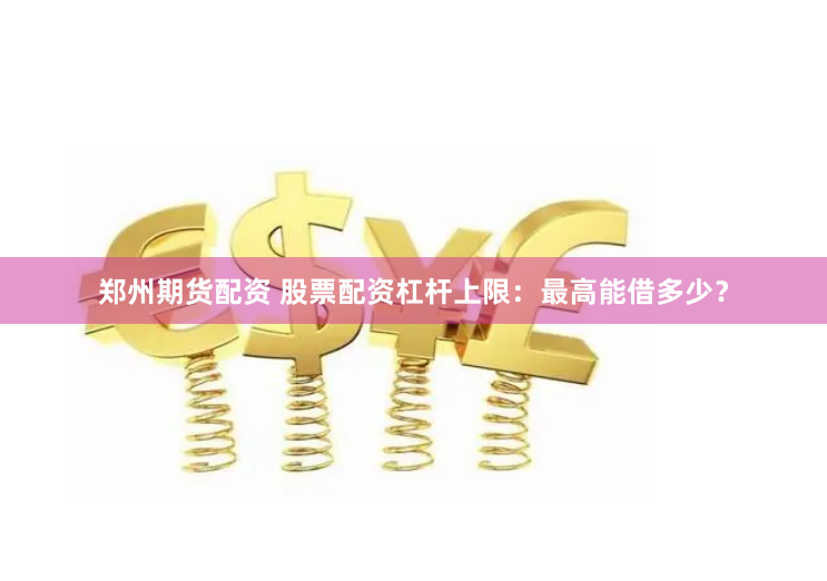 郑州期货配资 股票配资杠杆上限:最高能借多少?