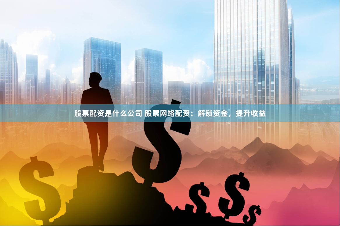 股票配资是什么公司 股票网络配资：解锁资金，提升收益