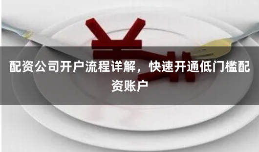 配资公司开户流程详解，快速开通低门槛配资账户