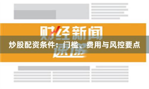 炒股配资条件：门槛、费用与风控要点