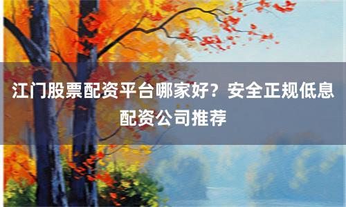 江门股票配资平台哪家好？安全正规低息配资公司推荐